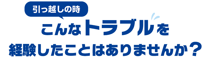 引っ越しの時、こんなトラブルを経験したことはありませんか？